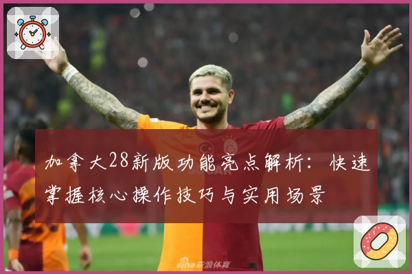 加拿大28新版功能亮点解析：快速掌握核心操作技巧与实用场景